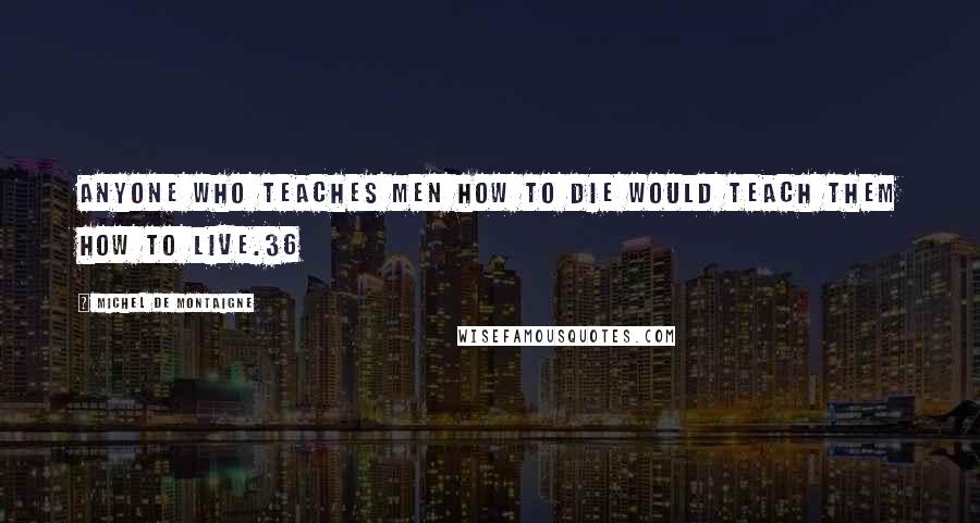 Michel De Montaigne Quotes: Anyone who teaches men how to die would teach them how to live.36