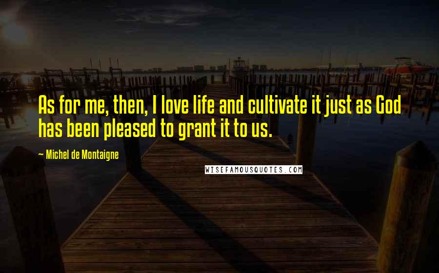 Michel De Montaigne Quotes: As for me, then, I love life and cultivate it just as God has been pleased to grant it to us.