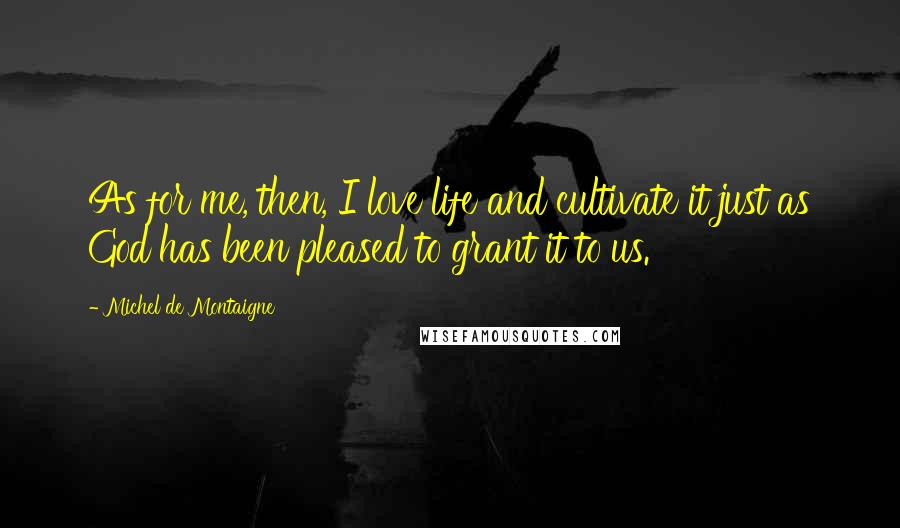 Michel De Montaigne Quotes: As for me, then, I love life and cultivate it just as God has been pleased to grant it to us.