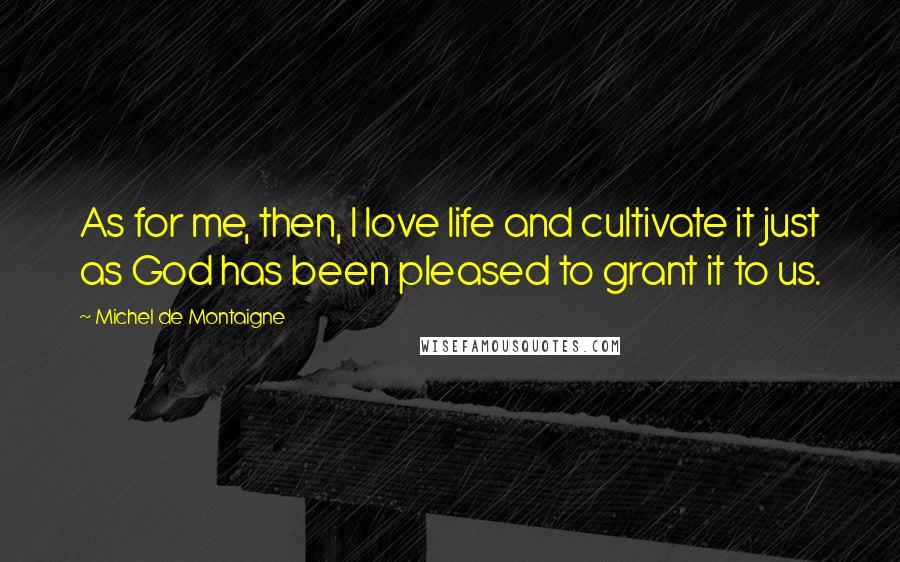 Michel De Montaigne Quotes: As for me, then, I love life and cultivate it just as God has been pleased to grant it to us.