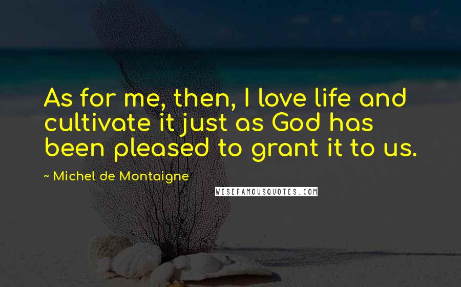 Michel De Montaigne Quotes: As for me, then, I love life and cultivate it just as God has been pleased to grant it to us.
