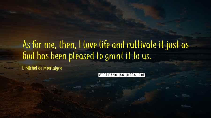 Michel De Montaigne Quotes: As for me, then, I love life and cultivate it just as God has been pleased to grant it to us.