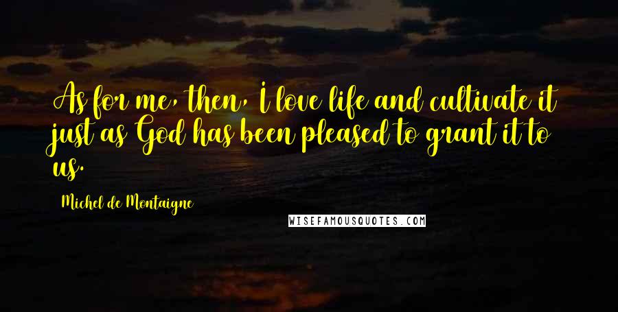 Michel De Montaigne Quotes: As for me, then, I love life and cultivate it just as God has been pleased to grant it to us.