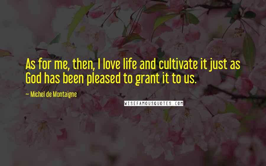 Michel De Montaigne Quotes: As for me, then, I love life and cultivate it just as God has been pleased to grant it to us.
