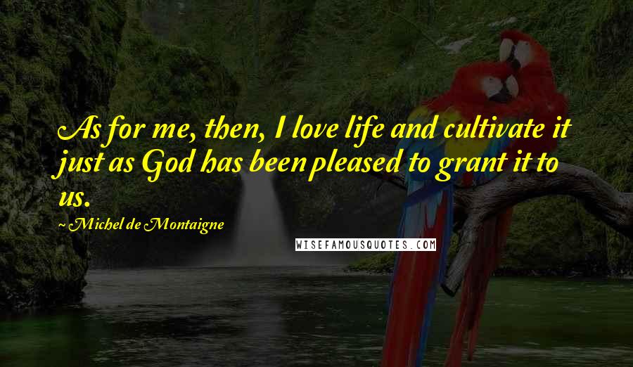 Michel De Montaigne Quotes: As for me, then, I love life and cultivate it just as God has been pleased to grant it to us.