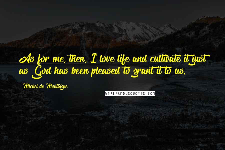 Michel De Montaigne Quotes: As for me, then, I love life and cultivate it just as God has been pleased to grant it to us.