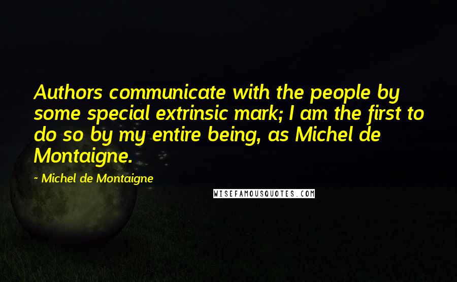 Michel De Montaigne Quotes: Authors communicate with the people by some special extrinsic mark; I am the first to do so by my entire being, as Michel de Montaigne.