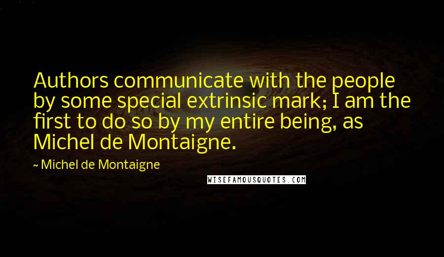 Michel De Montaigne Quotes: Authors communicate with the people by some special extrinsic mark; I am the first to do so by my entire being, as Michel de Montaigne.