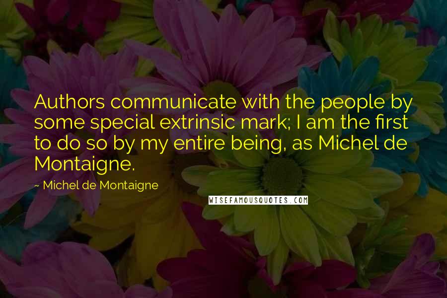 Michel De Montaigne Quotes: Authors communicate with the people by some special extrinsic mark; I am the first to do so by my entire being, as Michel de Montaigne.