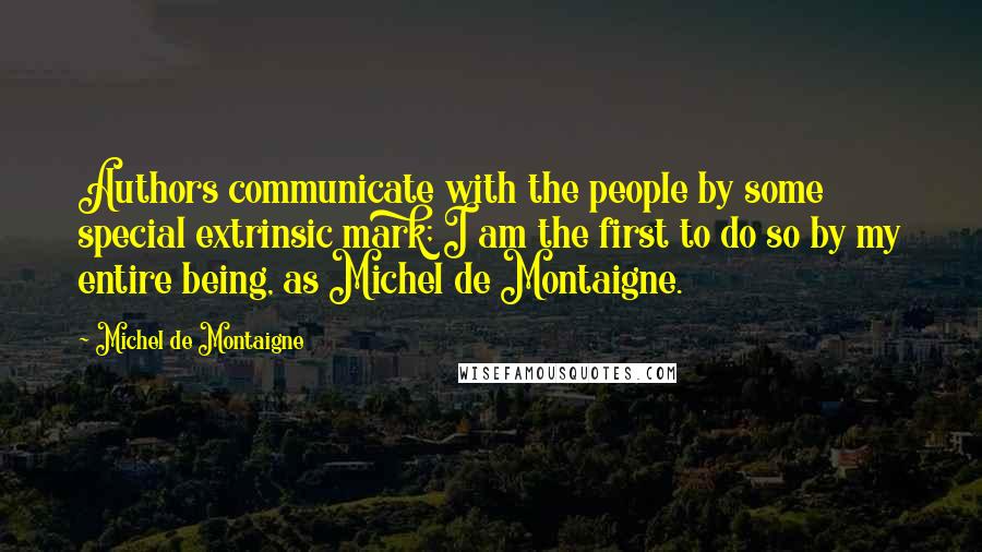 Michel De Montaigne Quotes: Authors communicate with the people by some special extrinsic mark; I am the first to do so by my entire being, as Michel de Montaigne.