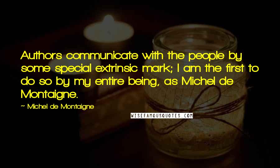 Michel De Montaigne Quotes: Authors communicate with the people by some special extrinsic mark; I am the first to do so by my entire being, as Michel de Montaigne.