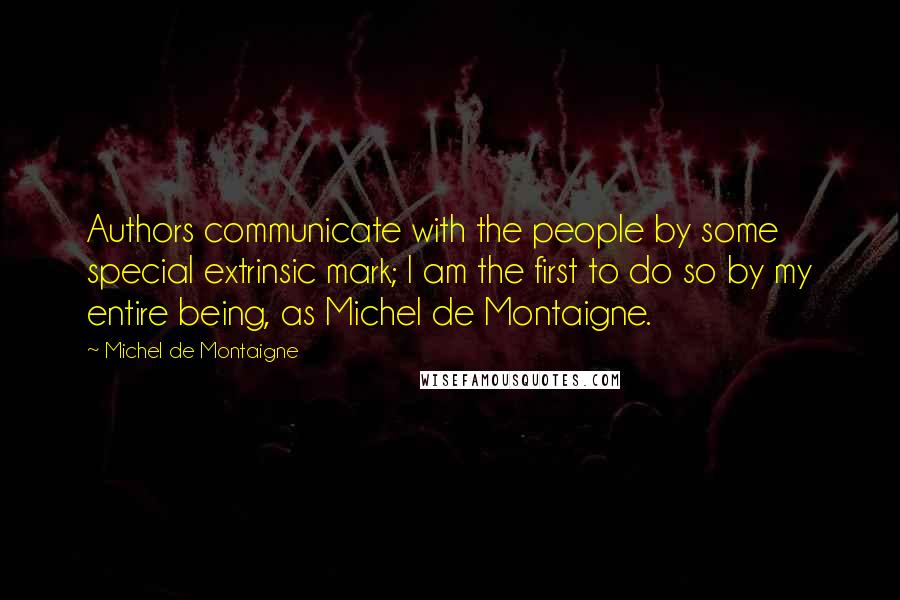 Michel De Montaigne Quotes: Authors communicate with the people by some special extrinsic mark; I am the first to do so by my entire being, as Michel de Montaigne.