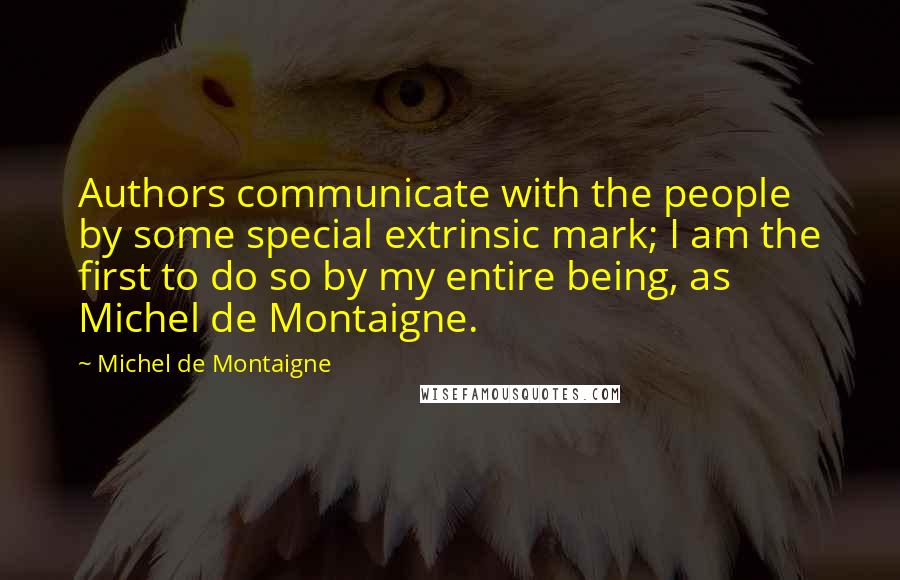 Michel De Montaigne Quotes: Authors communicate with the people by some special extrinsic mark; I am the first to do so by my entire being, as Michel de Montaigne.