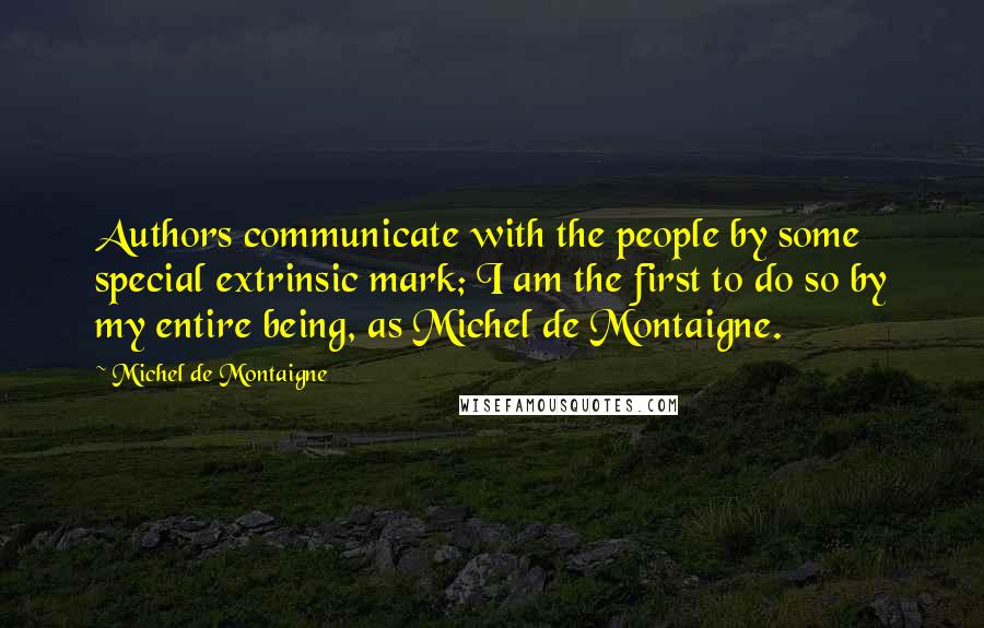 Michel De Montaigne Quotes: Authors communicate with the people by some special extrinsic mark; I am the first to do so by my entire being, as Michel de Montaigne.