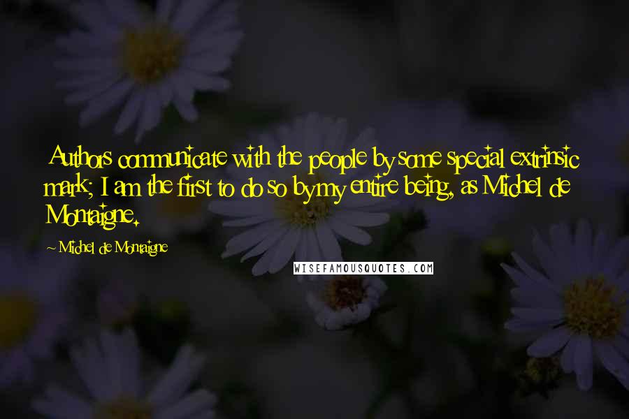 Michel De Montaigne Quotes: Authors communicate with the people by some special extrinsic mark; I am the first to do so by my entire being, as Michel de Montaigne.