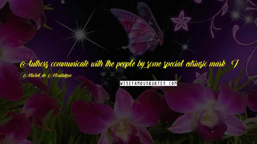 Michel De Montaigne Quotes: Authors communicate with the people by some special extrinsic mark; I am the first to do so by my entire being, as Michel de Montaigne.