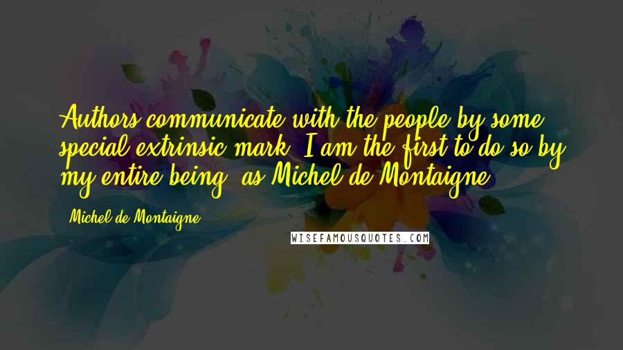 Michel De Montaigne Quotes: Authors communicate with the people by some special extrinsic mark; I am the first to do so by my entire being, as Michel de Montaigne.