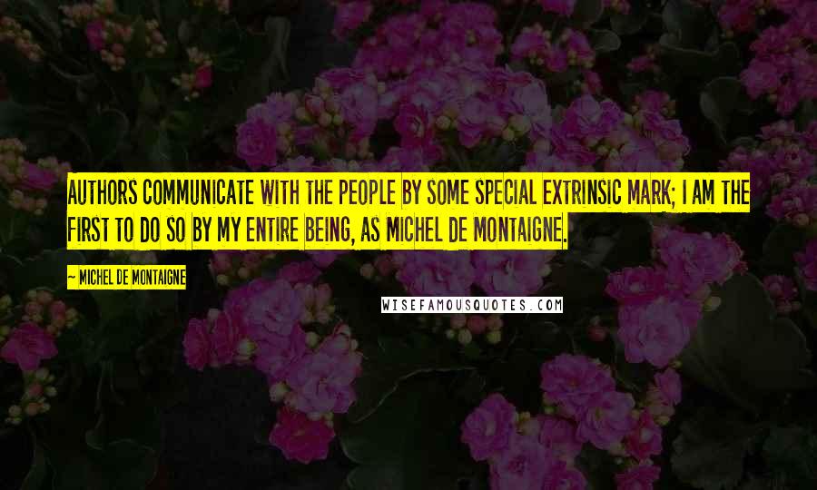 Michel De Montaigne Quotes: Authors communicate with the people by some special extrinsic mark; I am the first to do so by my entire being, as Michel de Montaigne.