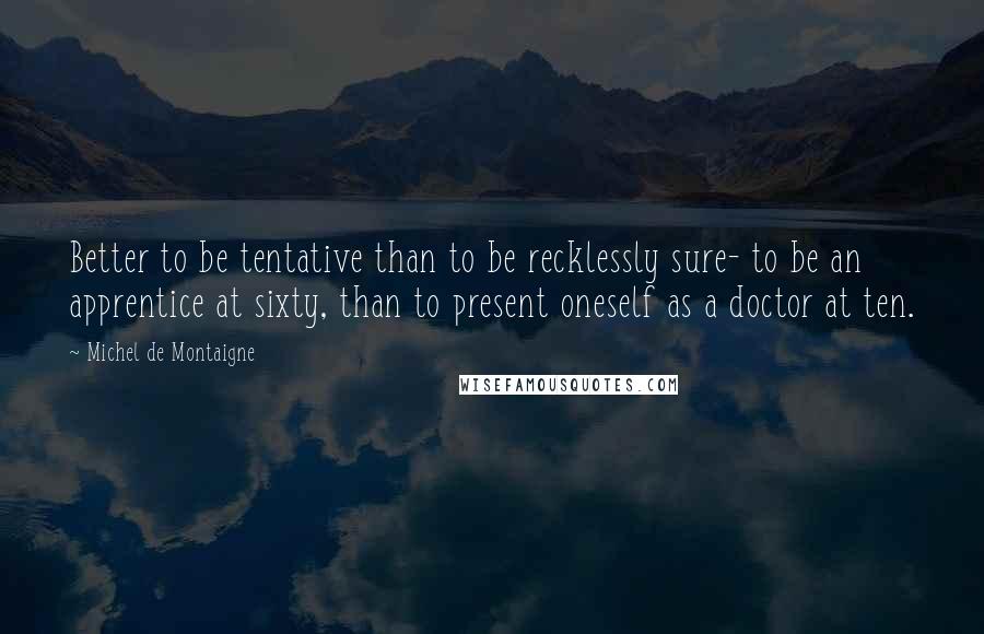 Michel De Montaigne Quotes: Better to be tentative than to be recklessly sure- to be an apprentice at sixty, than to present oneself as a doctor at ten.