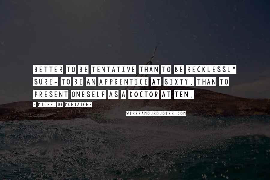 Michel De Montaigne Quotes: Better to be tentative than to be recklessly sure- to be an apprentice at sixty, than to present oneself as a doctor at ten.