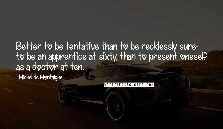 Michel De Montaigne Quotes: Better to be tentative than to be recklessly sure- to be an apprentice at sixty, than to present oneself as a doctor at ten.