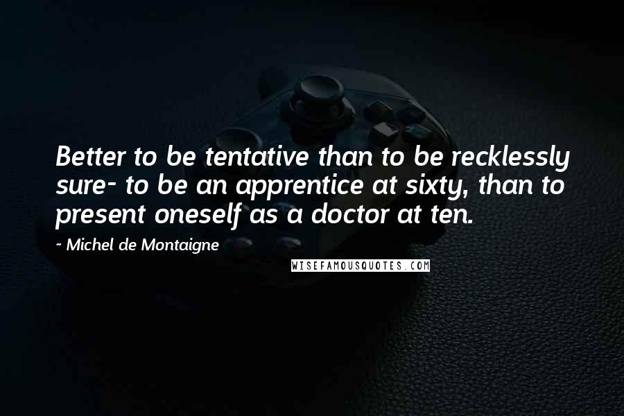 Michel De Montaigne Quotes: Better to be tentative than to be recklessly sure- to be an apprentice at sixty, than to present oneself as a doctor at ten.