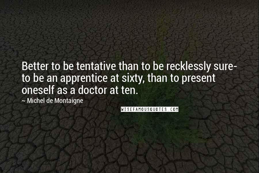 Michel De Montaigne Quotes: Better to be tentative than to be recklessly sure- to be an apprentice at sixty, than to present oneself as a doctor at ten.
