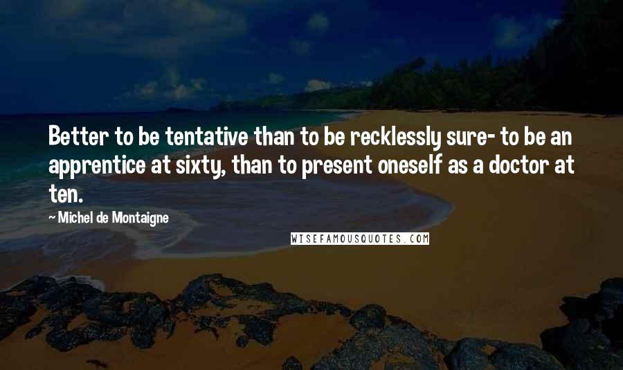 Michel De Montaigne Quotes: Better to be tentative than to be recklessly sure- to be an apprentice at sixty, than to present oneself as a doctor at ten.