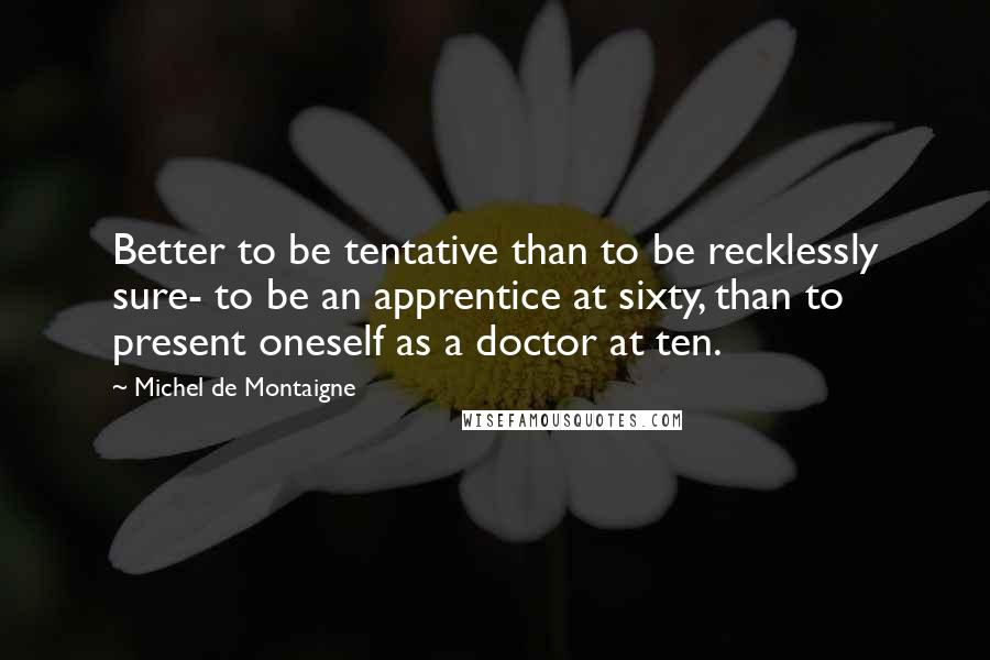 Michel De Montaigne Quotes: Better to be tentative than to be recklessly sure- to be an apprentice at sixty, than to present oneself as a doctor at ten.