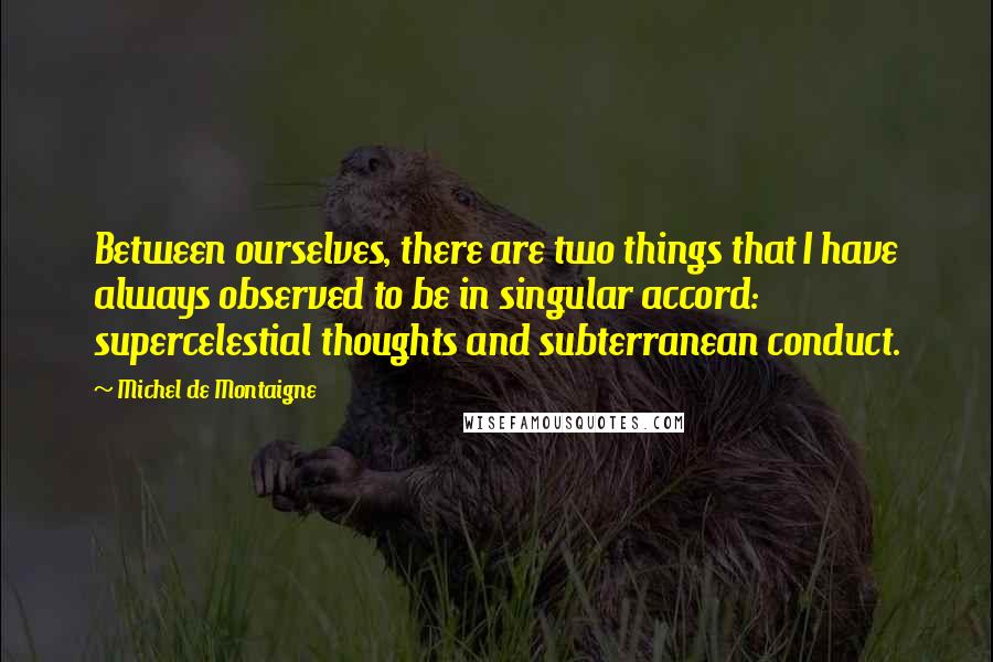 Michel De Montaigne Quotes: Between ourselves, there are two things that I have always observed to be in singular accord: supercelestial thoughts and subterranean conduct.