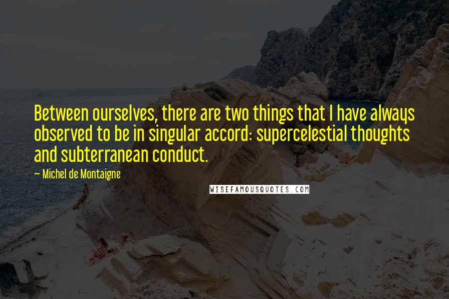 Michel De Montaigne Quotes: Between ourselves, there are two things that I have always observed to be in singular accord: supercelestial thoughts and subterranean conduct.