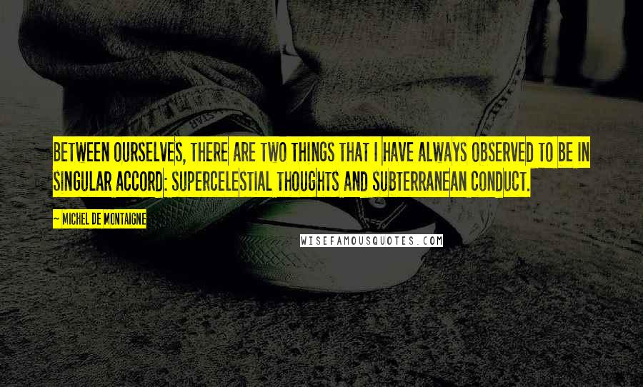 Michel De Montaigne Quotes: Between ourselves, there are two things that I have always observed to be in singular accord: supercelestial thoughts and subterranean conduct.