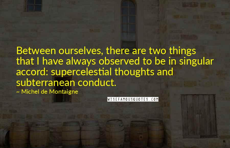 Michel De Montaigne Quotes: Between ourselves, there are two things that I have always observed to be in singular accord: supercelestial thoughts and subterranean conduct.