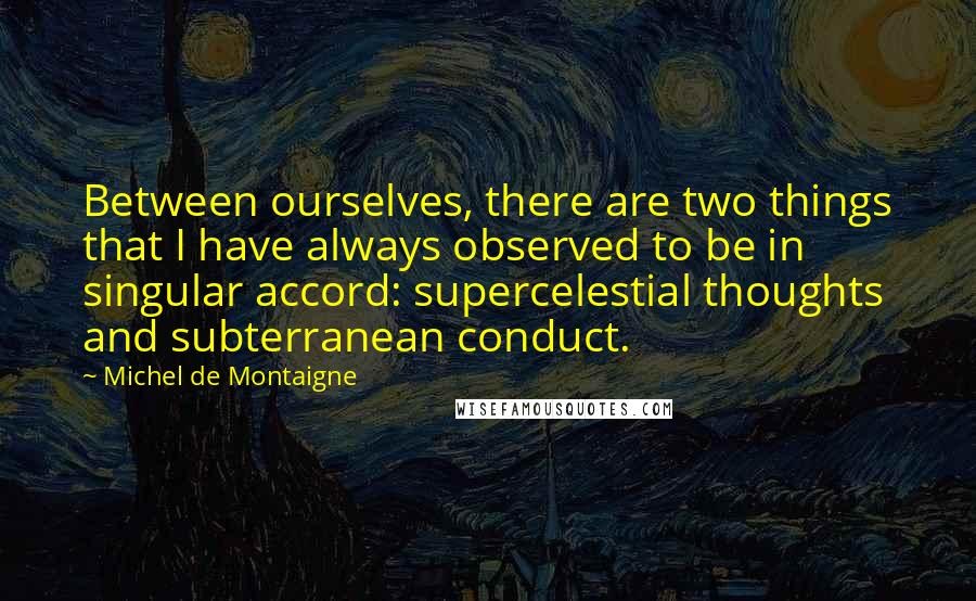 Michel De Montaigne Quotes: Between ourselves, there are two things that I have always observed to be in singular accord: supercelestial thoughts and subterranean conduct.