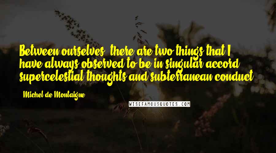 Michel De Montaigne Quotes: Between ourselves, there are two things that I have always observed to be in singular accord: supercelestial thoughts and subterranean conduct.