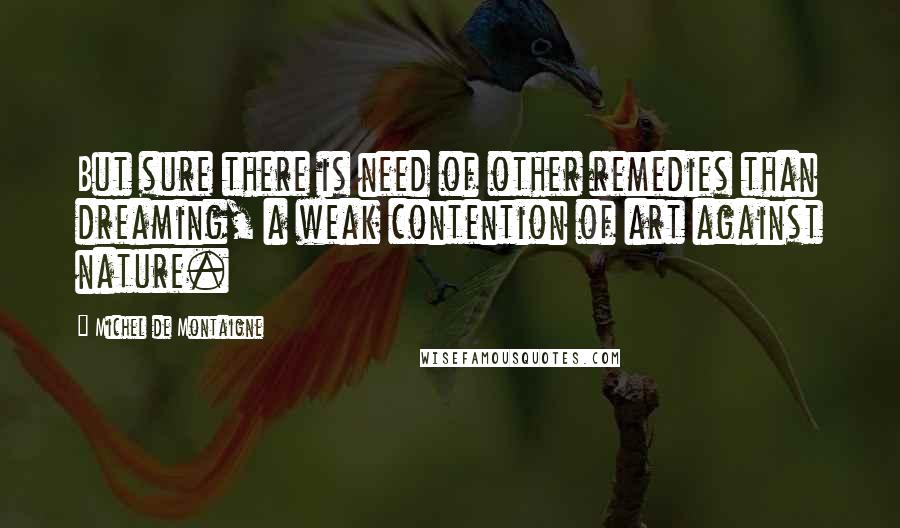 Michel De Montaigne Quotes: But sure there is need of other remedies than dreaming, a weak contention of art against nature.