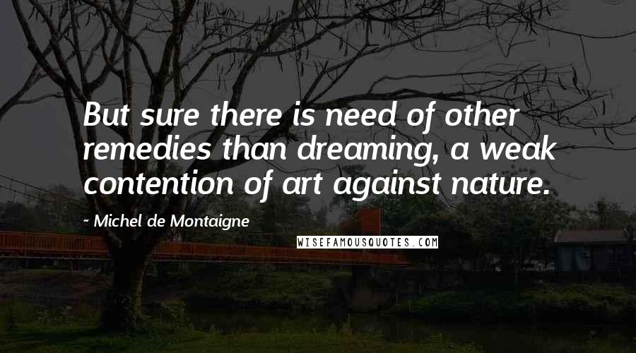 Michel De Montaigne Quotes: But sure there is need of other remedies than dreaming, a weak contention of art against nature.