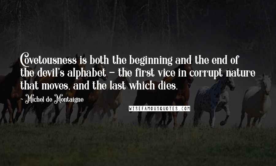 Michel De Montaigne Quotes: Covetousness is both the beginning and the end of the devil's alphabet - the first vice in corrupt nature that moves, and the last which dies.