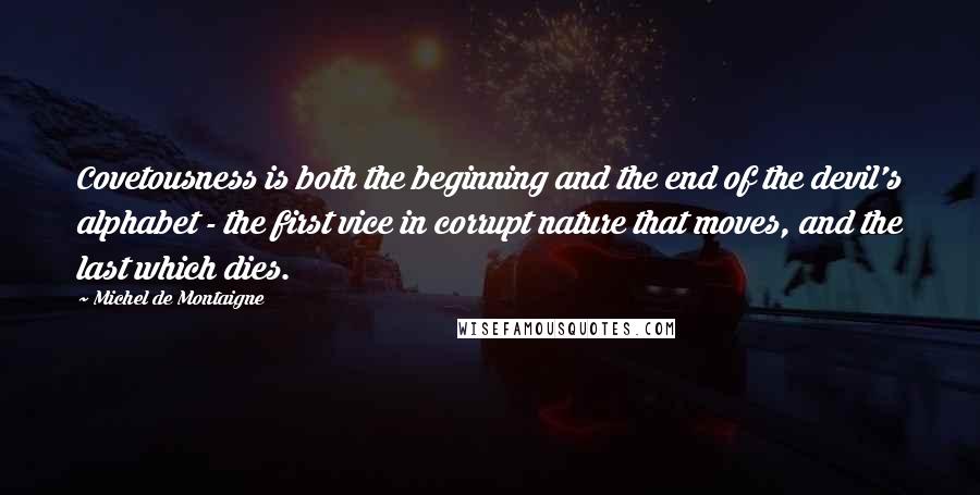 Michel De Montaigne Quotes: Covetousness is both the beginning and the end of the devil's alphabet - the first vice in corrupt nature that moves, and the last which dies.