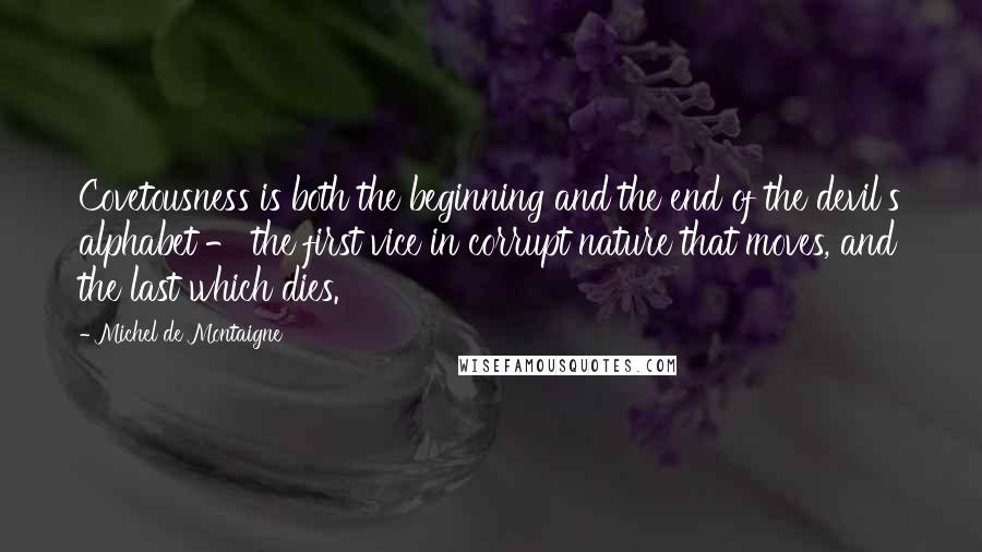 Michel De Montaigne Quotes: Covetousness is both the beginning and the end of the devil's alphabet - the first vice in corrupt nature that moves, and the last which dies.