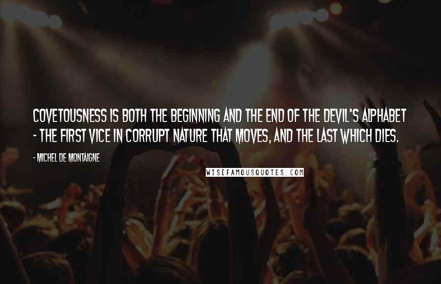 Michel De Montaigne Quotes: Covetousness is both the beginning and the end of the devil's alphabet - the first vice in corrupt nature that moves, and the last which dies.