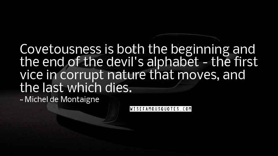 Michel De Montaigne Quotes: Covetousness is both the beginning and the end of the devil's alphabet - the first vice in corrupt nature that moves, and the last which dies.