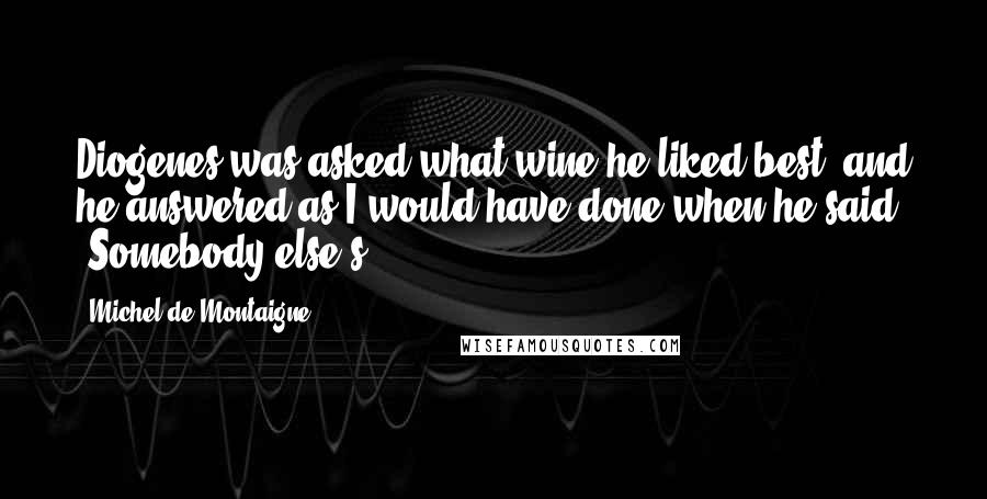 Michel De Montaigne Quotes: Diogenes was asked what wine he liked best; and he answered as I would have done when he said, "Somebody else's".