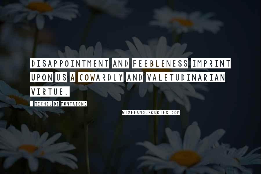 Michel De Montaigne Quotes: Disappointment and feebleness imprint upon us a cowardly and valetudinarian virtue.