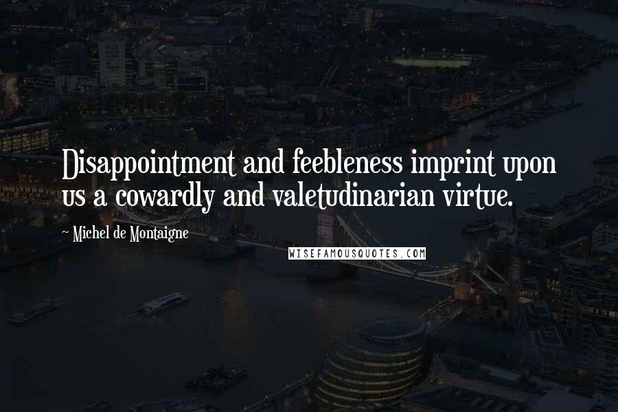 Michel De Montaigne Quotes: Disappointment and feebleness imprint upon us a cowardly and valetudinarian virtue.