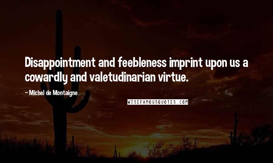 Michel De Montaigne Quotes: Disappointment and feebleness imprint upon us a cowardly and valetudinarian virtue.