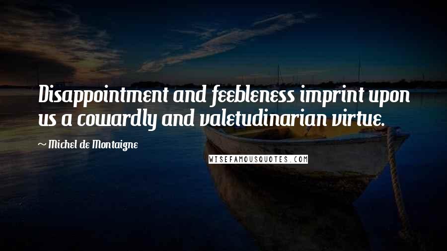 Michel De Montaigne Quotes: Disappointment and feebleness imprint upon us a cowardly and valetudinarian virtue.