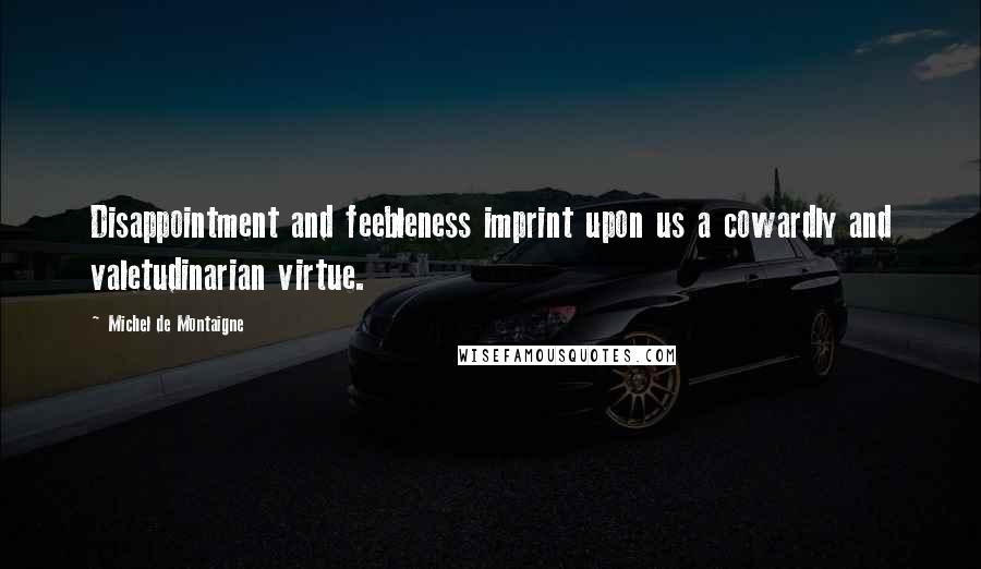 Michel De Montaigne Quotes: Disappointment and feebleness imprint upon us a cowardly and valetudinarian virtue.