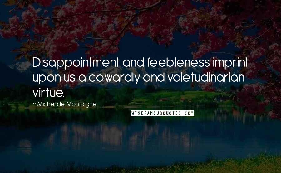 Michel De Montaigne Quotes: Disappointment and feebleness imprint upon us a cowardly and valetudinarian virtue.