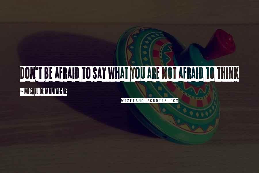 Michel De Montaigne Quotes: Don't be afraid to say what you are not afraid to think